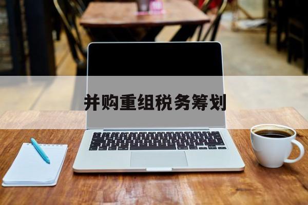 并购重组税务筹划(并购重组中的税务问题)德令哈市